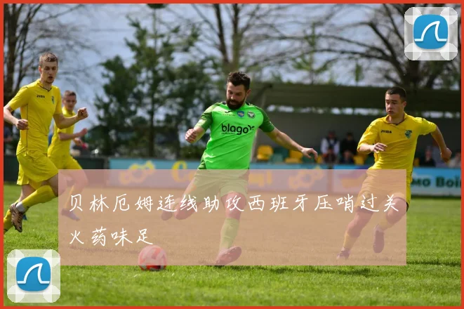 贝林厄姆连线助攻西班牙压哨过关火药味足