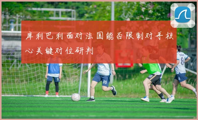 库利巴利面对法国能否限制对手核心关键对位研判