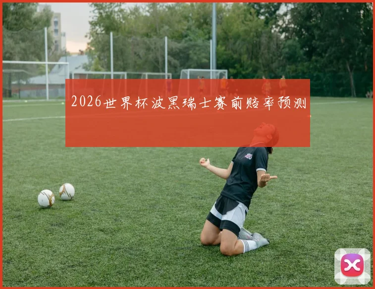 2026世界杯波黑瑞士赛前赔率预测
