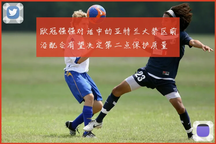 欧冠强强对话中的亚特兰大禁区前沿配合有望决定第二点保护质量