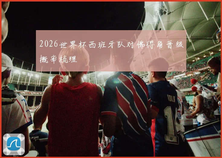 2026世界杯西班牙队对佛得角晋级概率梳理