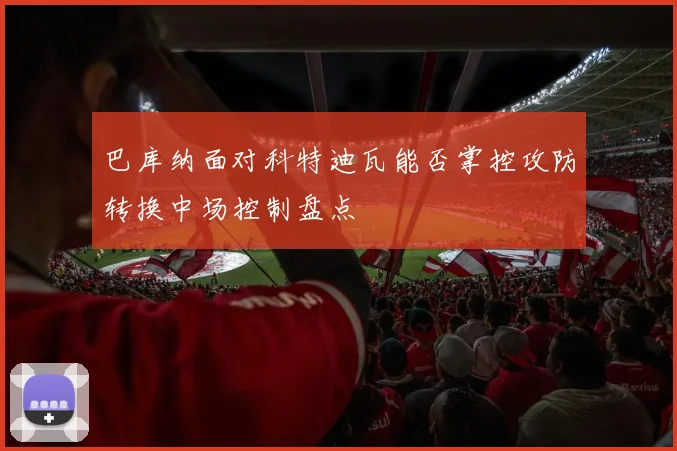巴库纳面对科特迪瓦能否掌控攻防转换中场控制盘点