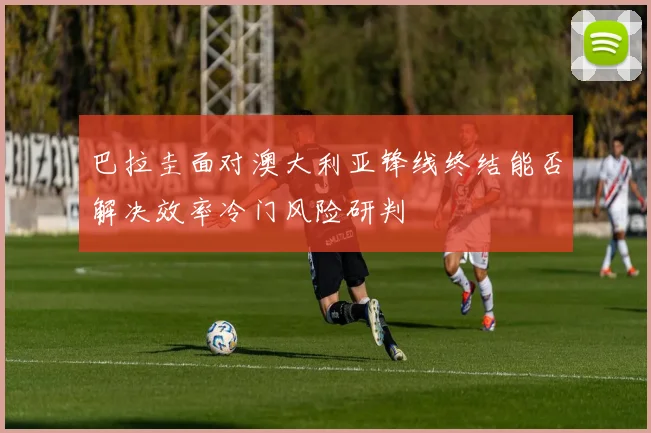 巴拉圭面对澳大利亚锋线终结能否解决效率冷门风险研判