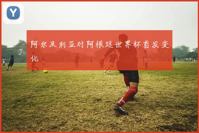 阿尔及利亚对阿根廷世界杯首发变化