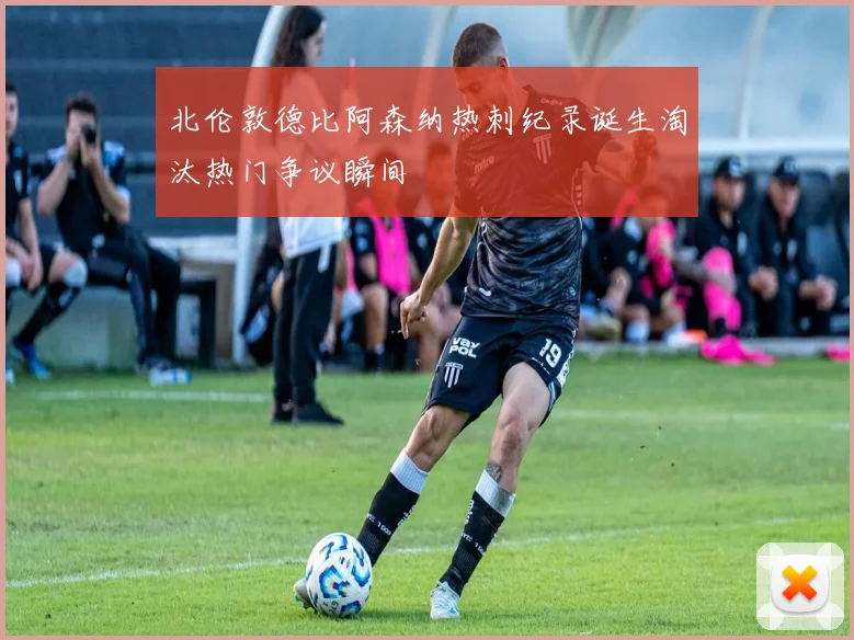 北伦敦德比阿森纳热刺纪录诞生淘汰热门争议瞬间