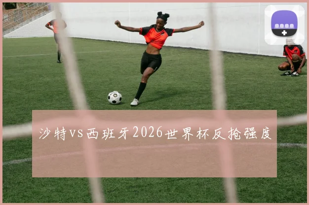 沙特vs西班牙2026世界杯反抢强度