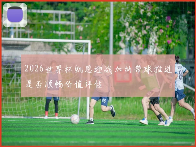 2026世界杯凯恩迎战加纳带球推进是否顺畅价值评估