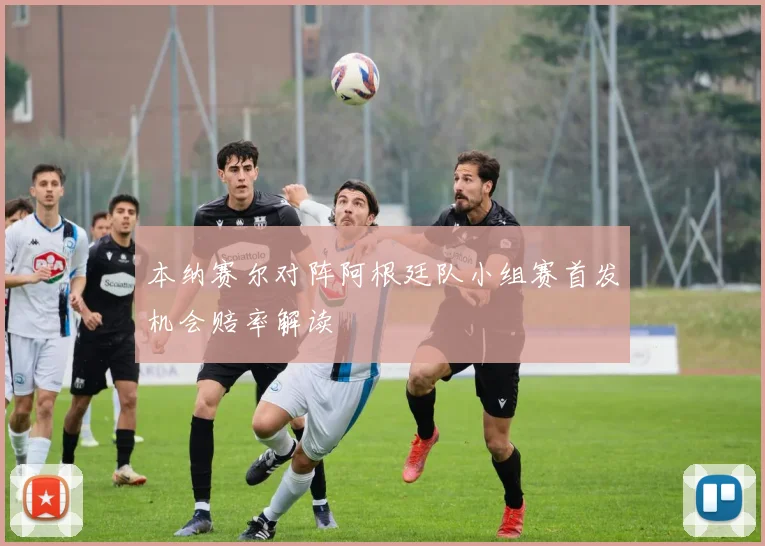 本纳赛尔对阵阿根廷队小组赛首发机会赔率解读
