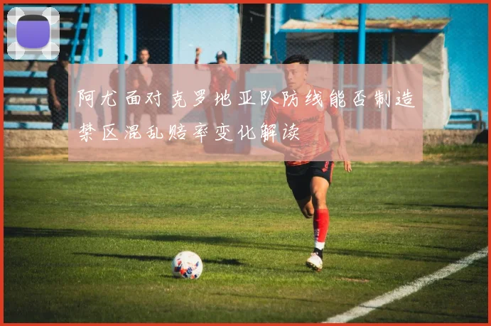 阿尤面对克罗地亚队防线能否制造禁区混乱赔率变化解读