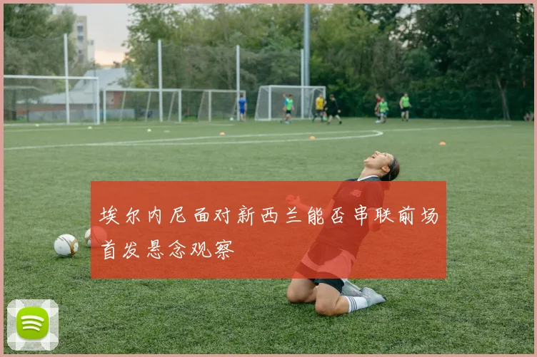 埃尔内尼面对新西兰能否串联前场首发悬念观察