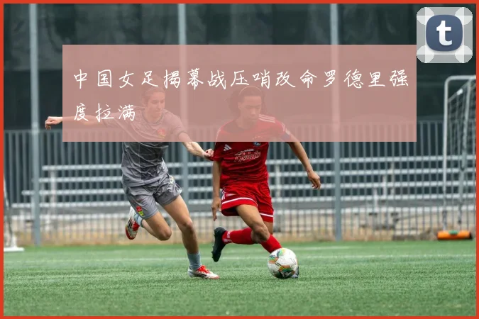 中国女足揭幕战压哨改命罗德里强度拉满