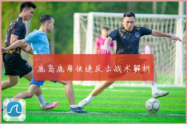 鹿岛鹿角快速反击战术解析