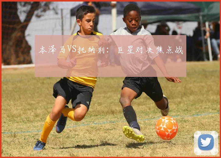 本泽马VS托纳利：巨星对决焦点战