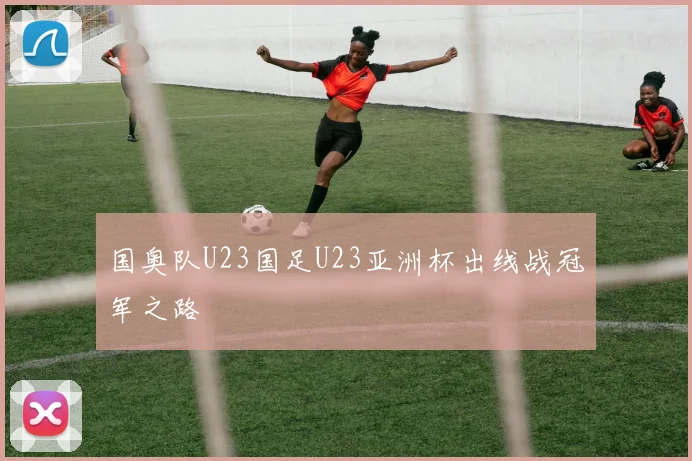 国奥队U23国足U23亚洲杯出线战冠军之路