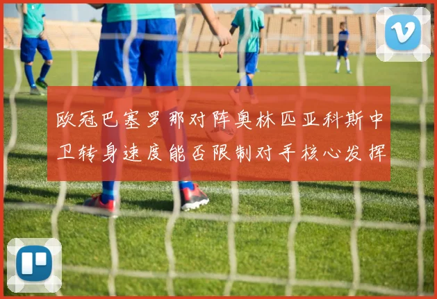 欧冠巴塞罗那对阵奥林匹亚科斯中卫转身速度能否限制对手核心发挥