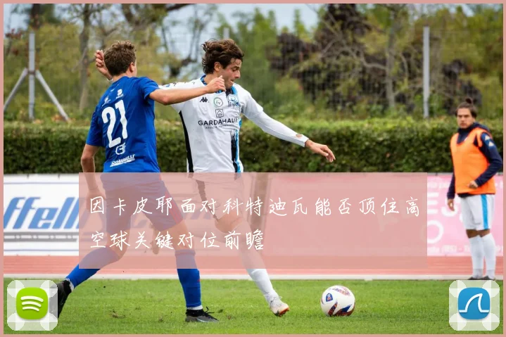 因卡皮耶面对科特迪瓦能否顶住高空球关键对位前瞻