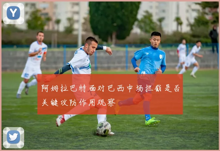 阿姆拉巴特面对巴西中场拦截是否关键攻防作用观察