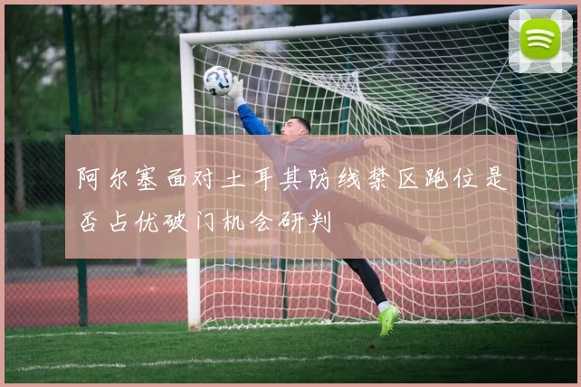 阿尔塞面对土耳其防线禁区跑位是否占优破门机会研判