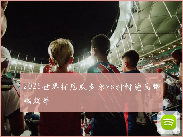 2026世界杯厄瓜多尔vs科特迪瓦锋线效率