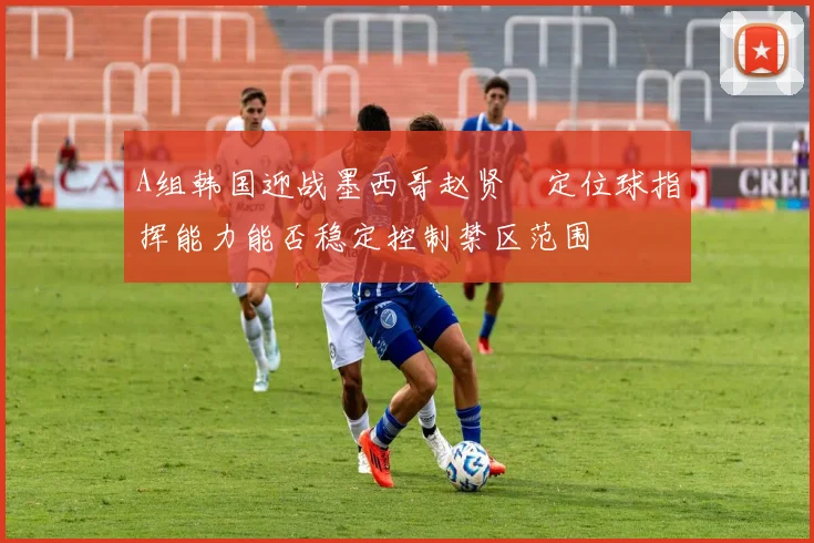 A组韩国迎战墨西哥赵贤祐定位球指挥能力能否稳定控制禁区范围