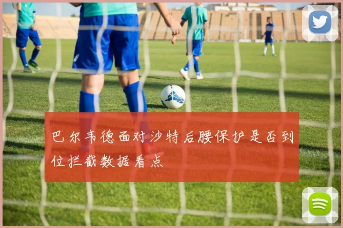 巴尔韦德面对沙特后腰保护是否到位拦截数据看点