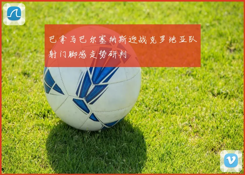 巴拿马巴尔塞纳斯迎战克罗地亚队射门脚感走势研判