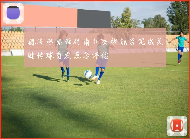 赫洛热克面对南非防线能否完成关键传球首发悬念评估