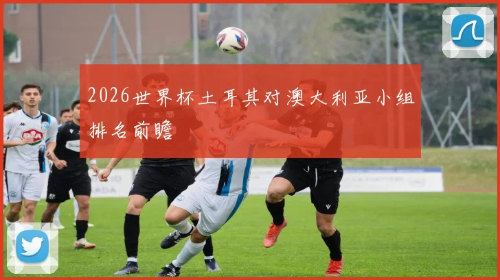 2026世界杯土耳其对澳大利亚小组排名前瞻