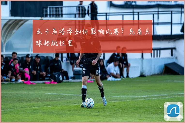 米卡乌塔泽如何影响比赛？先看头球起跳位置
