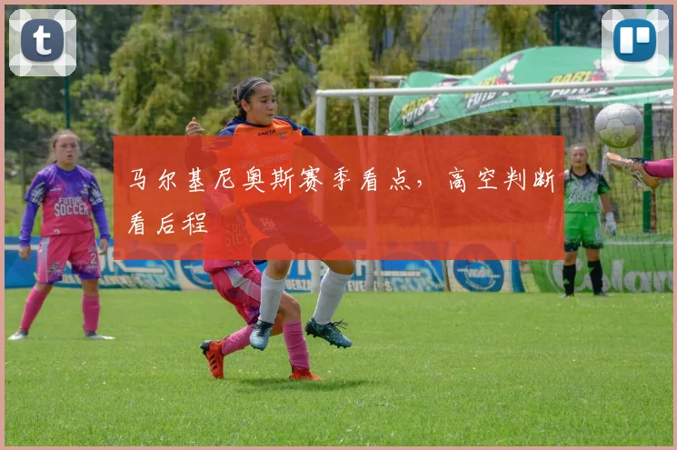 马尔基尼奥斯赛季看点，高空判断看后程