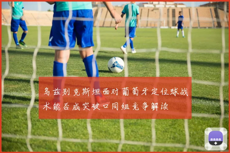 乌兹别克斯坦面对葡萄牙定位球战术能否成突破口同组竞争解读