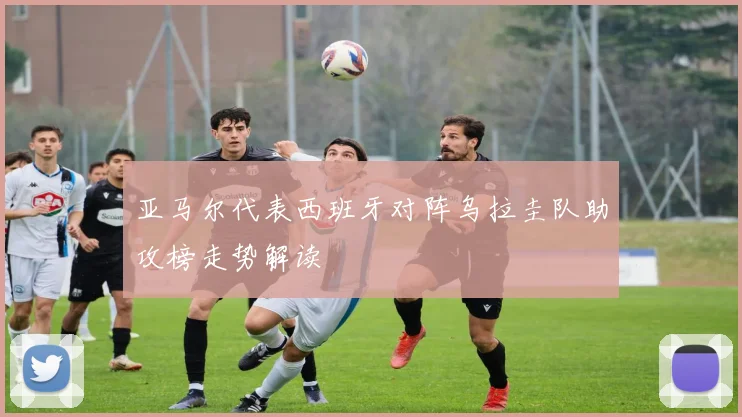 亚马尔代表西班牙对阵乌拉圭队助攻榜走势解读