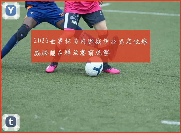 2026世界杯马内迎战伊拉克定位球威胁能否释放赛前观察