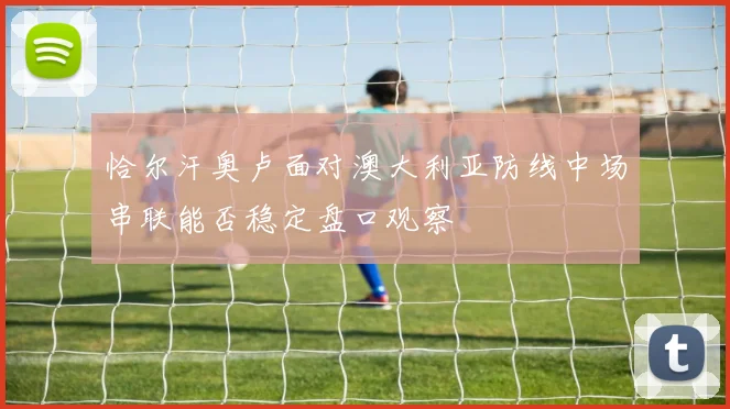 恰尔汗奥卢面对澳大利亚防线中场串联能否稳定盘口观察