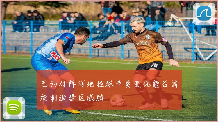巴西对阵海地控球节奏变化能否持续制造禁区威胁