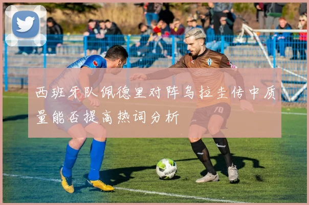西班牙队佩德里对阵乌拉圭传中质量能否提高热词分析