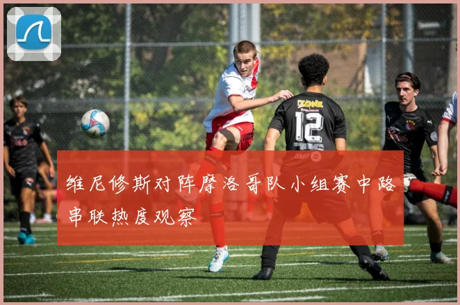维尼修斯对阵摩洛哥队小组赛中路串联热度观察