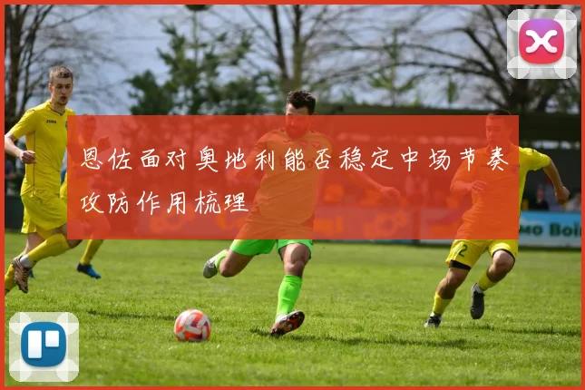 恩佐面对奥地利能否稳定中场节奏攻防作用梳理