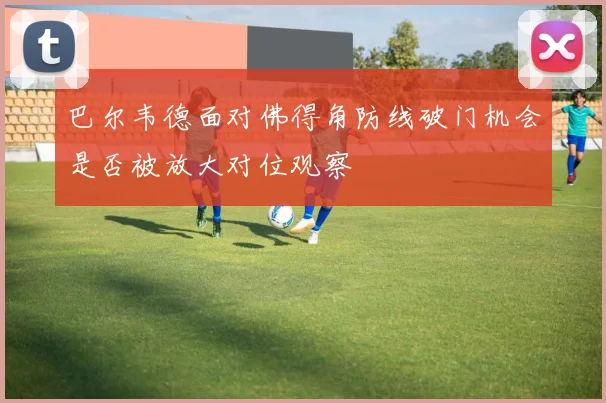 巴尔韦德面对佛得角防线破门机会是否被放大对位观察