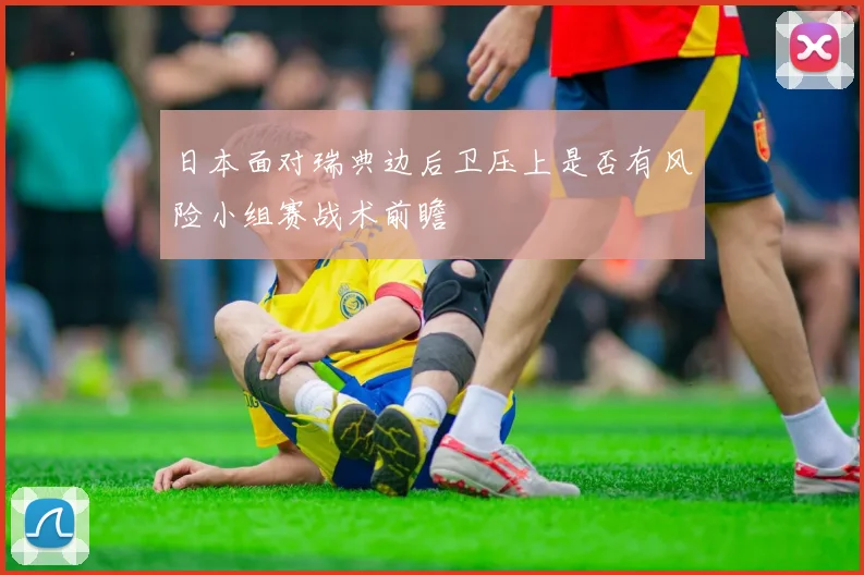 日本面对瑞典边后卫压上是否有风险小组赛战术前瞻