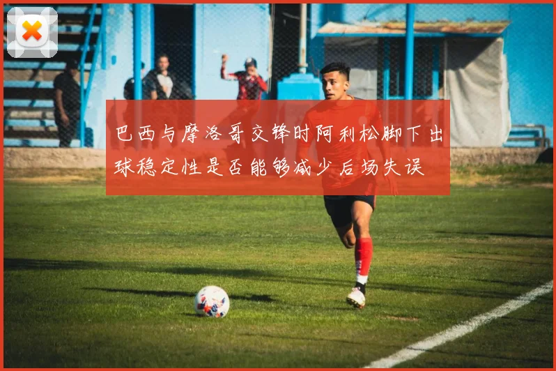 巴西与摩洛哥交锋时阿利松脚下出球稳定性是否能够减少后场失误